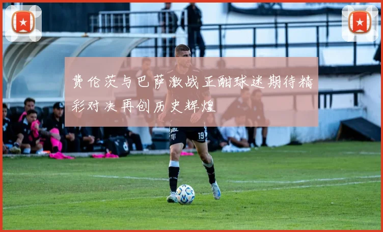 费伦茨与巴萨激战正酣球迷期待精彩对决再创历史辉煌