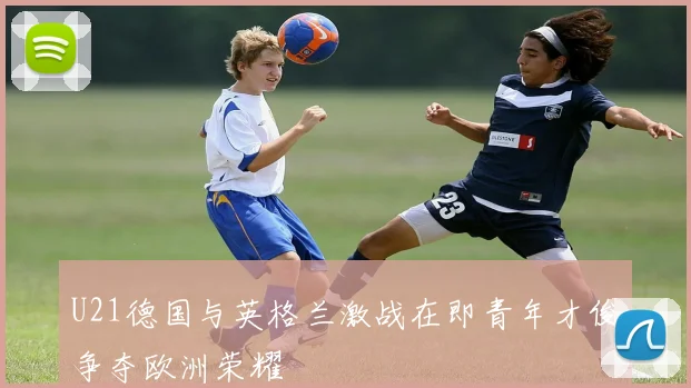 U21德国与英格兰激战在即青年才俊争夺欧洲荣耀