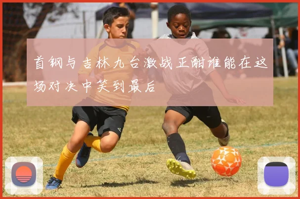 首钢与吉林九台激战正酣谁能在这场对决中笑到最后
