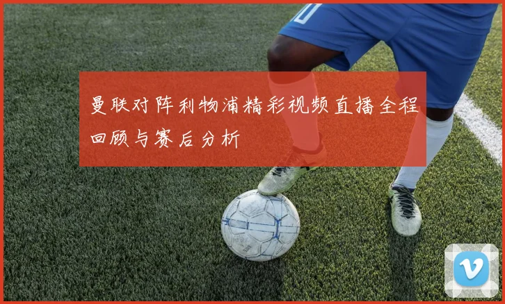 曼联对阵利物浦精彩视频直播全程回顾与赛后分析