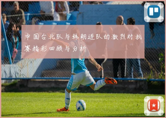 中国台北队与韩朝连队的激烈对抗赛精彩回顾与分析