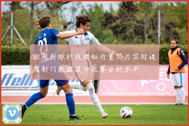 欧冠新球科技揭秘内置芯片实时追踪射门数据提升比赛分析水平