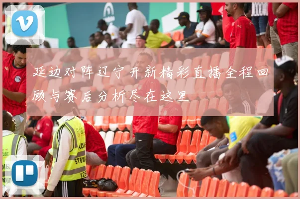延边对阵辽宁开新精彩直播全程回顾与赛后分析尽在这里