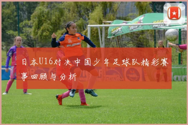 日本U16对决中国少年足球队精彩赛事回顾与分析