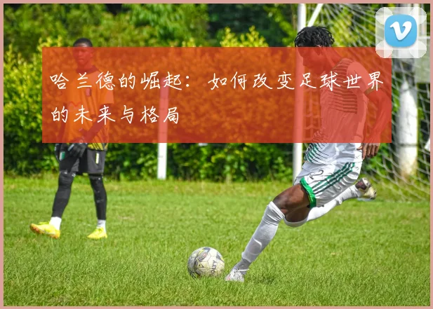 哈兰德的崛起：如何改变足球世界的未来与格局